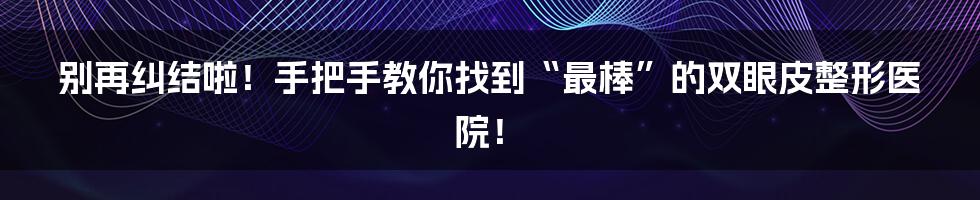 别再纠结啦!手把手教你找到“最棒”的双眼皮整形医院!