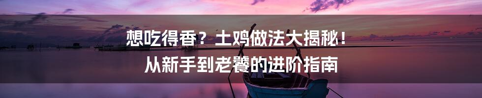 想吃得香?土鸡做法大揭秘! 从新手到老饕的进阶指南