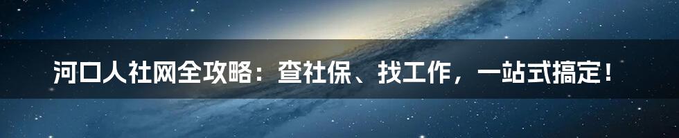 河口人社网全攻略:查社保、找工作,一站式搞定!