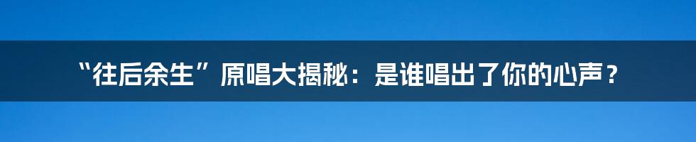 “往后余生”原唱大揭秘：是谁唱出了你的心声？