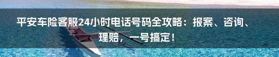 平安车险客服24小时电话号码全攻略：报案、咨询、理赔，一号搞定！