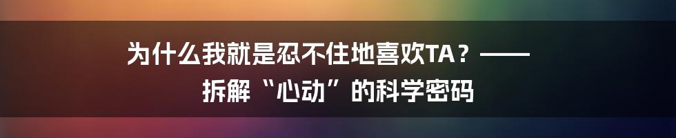 为什么我就是忍不住地喜欢TA?—— 拆解“心动”的科学密码