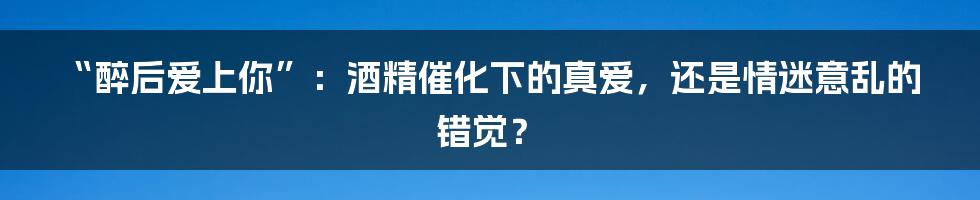 “醉后爱上你”:酒精催化下的真爱,还是情迷意乱的错觉?