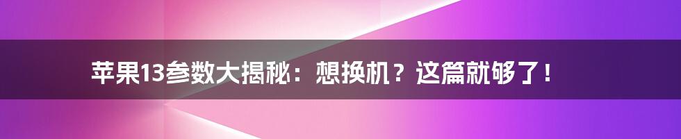 苹果13参数大揭秘:想换机?这篇就够了!