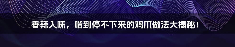 香辣入味,啃到停不下来的鸡爪做法大揭秘!