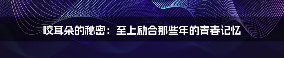 咬耳朵的秘密:至上励合那些年的青春记忆