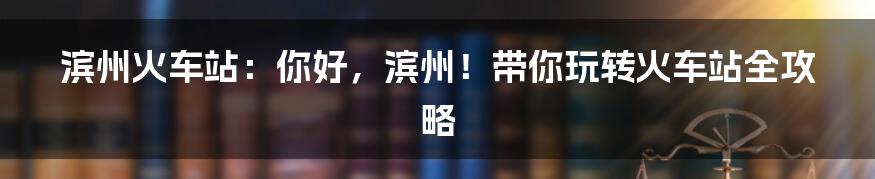 滨州火车站：你好，滨州！带你玩转火车站全攻略