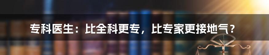 专科医生:比全科更专,比专家更接地气?