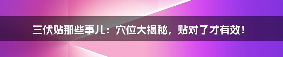 三伏贴那些事儿:穴位大揭秘,贴对了才有效!