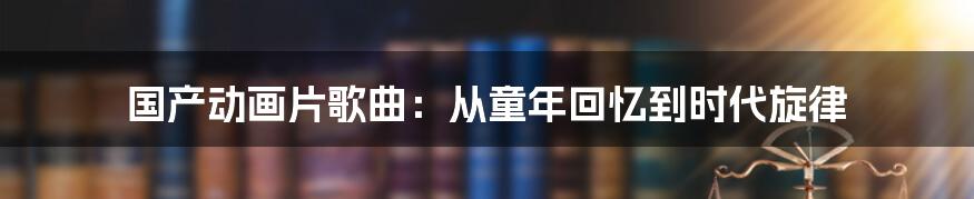 国产动画片歌曲：从童年回忆到时代旋律