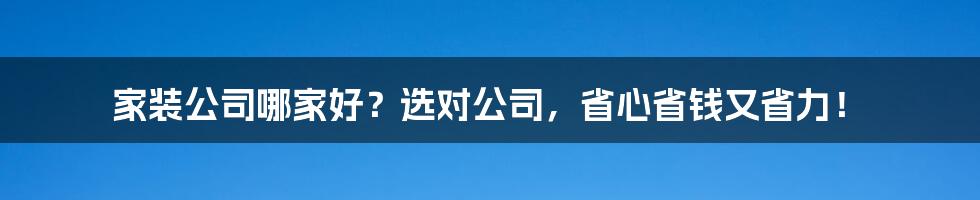 家装公司哪家好?选对公司,省心省钱又省力!