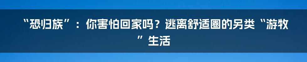 “恐归族”:你害怕回家吗?逃离舒适圈的另类“游牧”生活