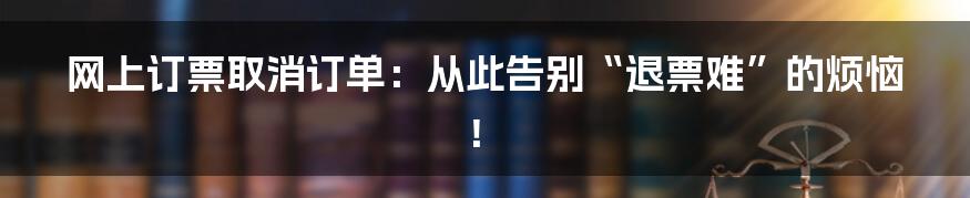 网上订票取消订单:从此告别“退票难”的烦恼!