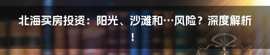 北海买房投资：阳光、沙滩和…风险？深度解析！