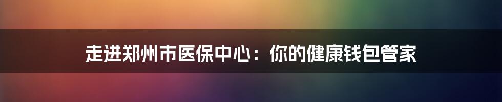 走进郑州市医保中心:你的健康钱包管家