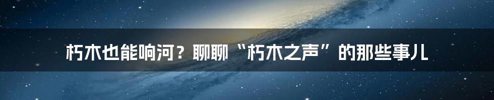 朽木也能响河?聊聊“朽木之声”的那些事儿