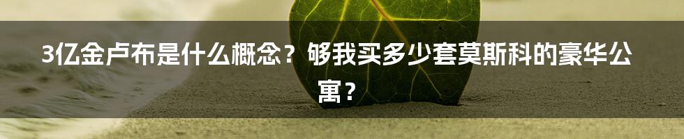3亿金卢布是什么概念?够我买多少套莫斯科的豪华公寓?