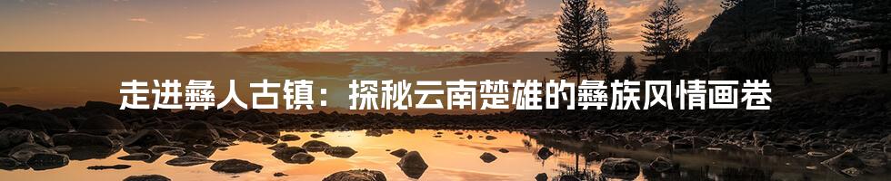 走进彝人古镇：探秘云南楚雄的彝族风情画卷