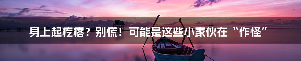 身上起疙瘩？别慌！可能是这些小家伙在“作怪”