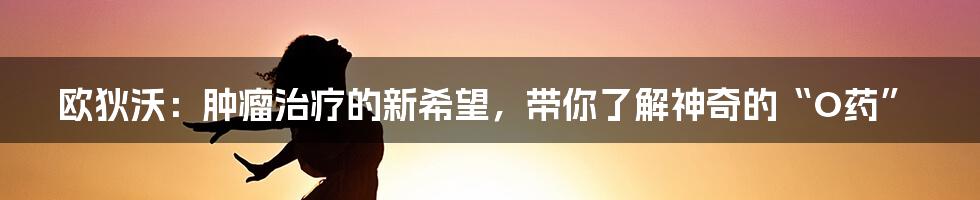 欧狄沃:肿瘤治疗的新希望,带你了解神奇的“O药”