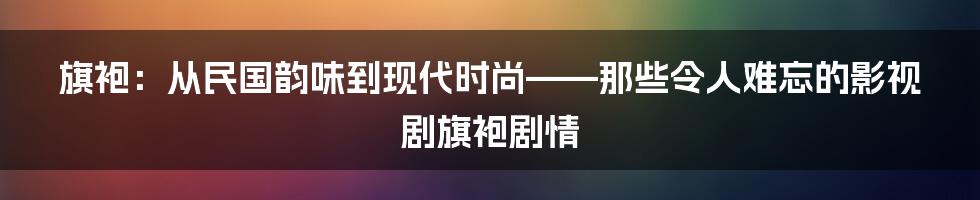 旗袍:从民国韵味到现代时尚——那些令人难忘的影视剧旗袍剧情