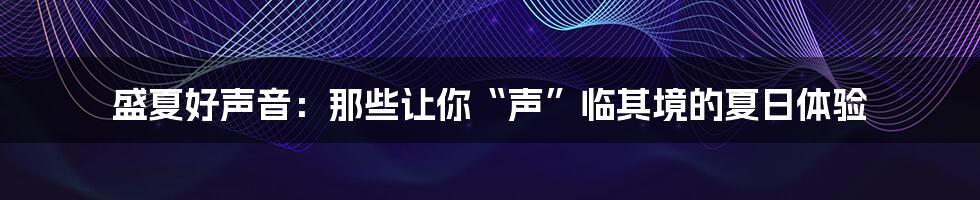 盛夏好声音:那些让你“声”临其境的夏日体验