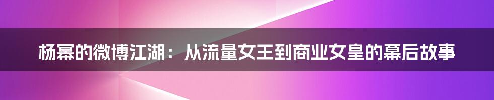 杨幂的微博江湖:从流量女王到商业女皇的幕后故事