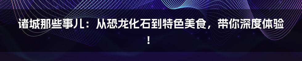 诸城那些事儿:从恐龙化石到特色美食,带你深度体验!