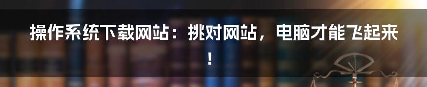 操作系统下载网站:挑对网站,电脑才能飞起来!