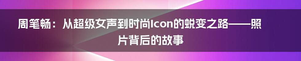 周笔畅:从超级女声到时尚Icon的蜕变之路——照片背后的故事