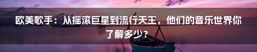欧美歌手:从摇滚巨星到流行天王,他们的音乐世界你了解多少?
