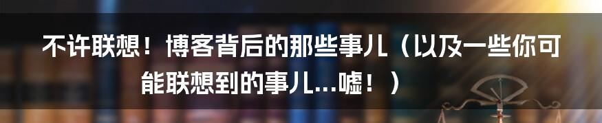 不许联想！博客背后的那些事儿（以及一些你可能联想到的事儿...嘘！）