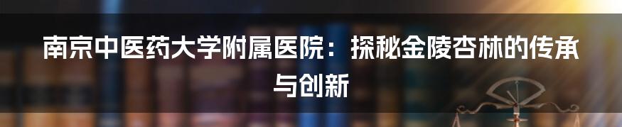 南京中医药大学附属医院:探秘金陵杏林的传承与创新