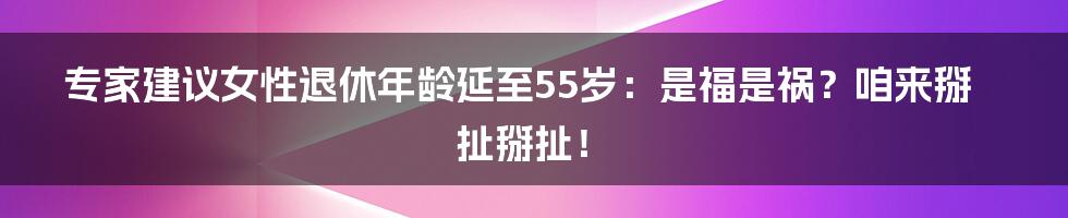 专家建议女性退休年龄延至55岁:是福是祸?咱来掰扯掰扯!