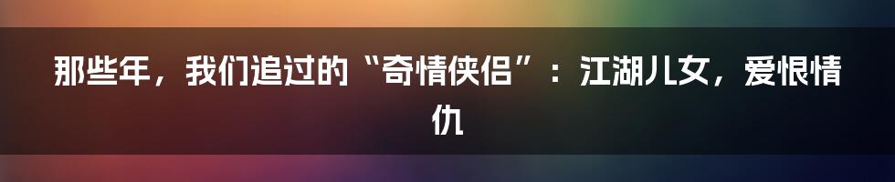 那些年,我们追过的“奇情侠侣”:江湖儿女,爱恨情仇