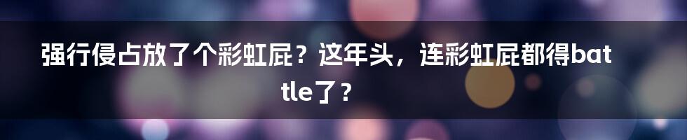 强行侵占放了个彩虹屁?这年头,连彩虹屁都得battle了?