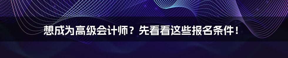 想成为高级会计师？先看看这些报名条件！