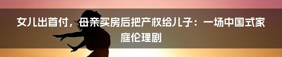 女儿出首付,母亲买房后把产权给儿子:一场中国式家庭伦理剧