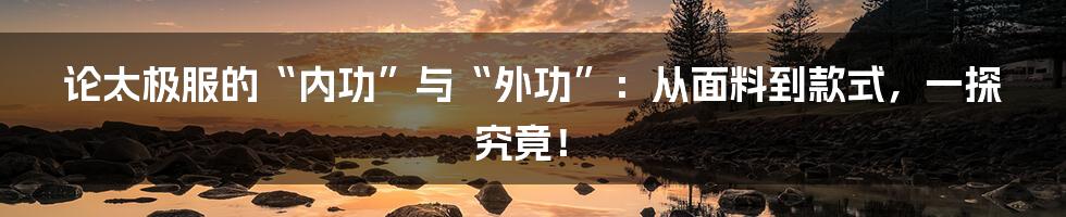 论太极服的“内功”与“外功”:从面料到款式,一探究竟!