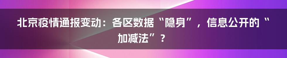 北京疫情通报变动:各区数据“隐身”,信息公开的“加减法”?