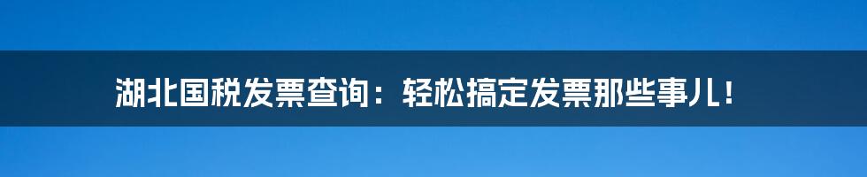 湖北国税发票查询:轻松搞定发票那些事儿!