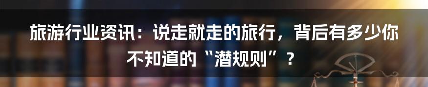 旅游行业资讯:说走就走的旅行,背后有多少你不知道的“潜规则”?