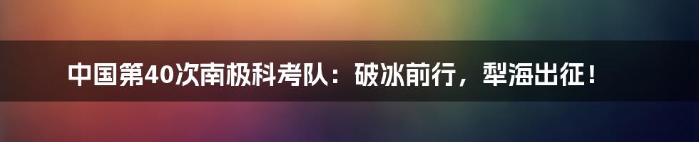 中国第40次南极科考队：破冰前行，犁海出征！