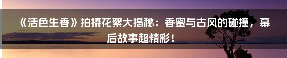 《活色生香》拍摄花絮大揭秘:香蜜与古风的碰撞,幕后故事超精彩!
