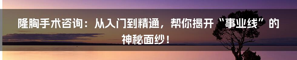 隆胸手术咨询:从入门到精通,帮你揭开“事业线”的神秘面纱!