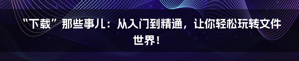 “下载”那些事儿：从入门到精通，让你轻松玩转文件世界！