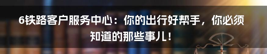6铁路客户服务中心:你的出行好帮手,你必须知道的那些事儿!
