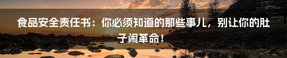 食品安全责任书:你必须知道的那些事儿,别让你的肚子闹革命!