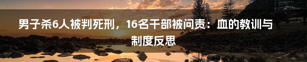 男子杀6人被判死刑，16名干部被问责：血的教训与制度反思