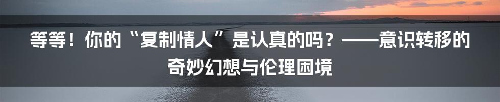 等等！你的“复制情人”是认真的吗？——意识转移的奇妙幻想与伦理困境